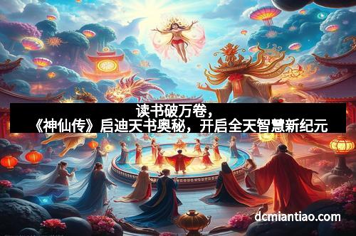 读书破万卷，《神仙传》启迪天书奥秘，开启全天智慧新纪元
