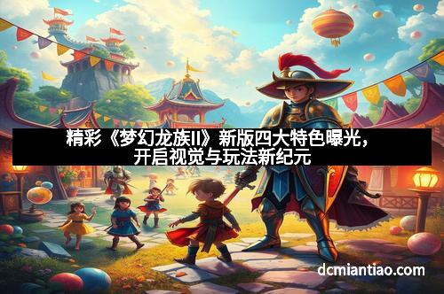 精彩《梦幻龙族II》新版四大特色曝光，开启视觉与玩法新纪元